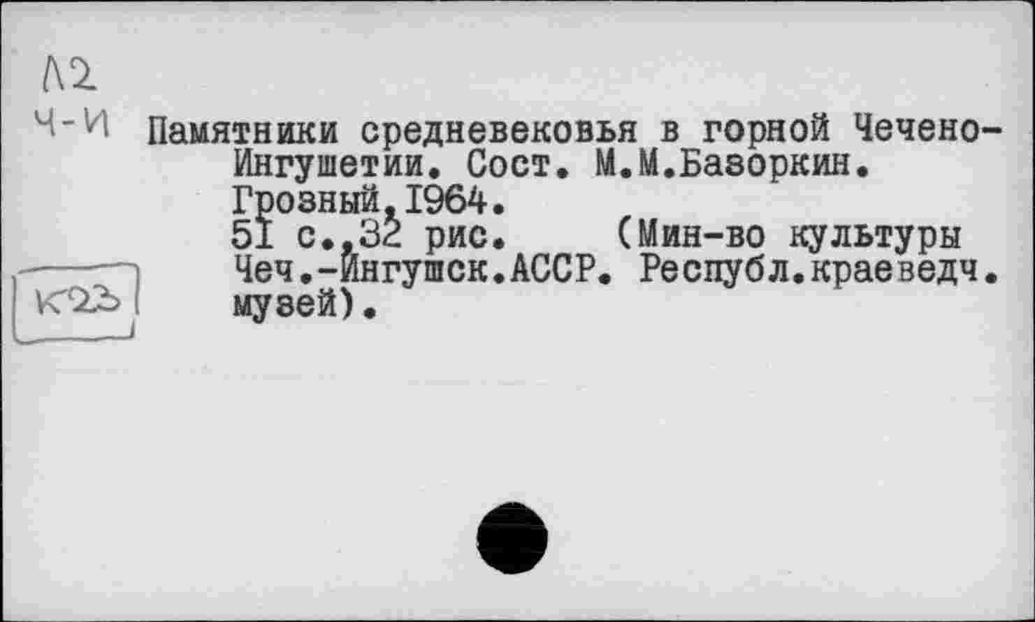 ﻿№
Ч-И Памятники средневековья в горной Чечено-Ингушетии. Сост. М.М.Базоркин. Грозный.1964.
51 с., 32 рис. (Мин-во культуры
■--—і	Чеч.-Ингушек.АССР. Республ.краеведч.
veSZd і	музей).